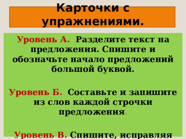 Карточки с упражнениями.   Уровень А. Разделите текст на предложения. Спишите и обозначьте начало предложений большой буквой.   Уровень Б.  Составьте и запишите из слов каждой строчки предложения .   Уровень В.  Спишите, исправляя ошибки.   