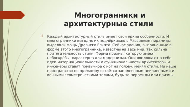 Многогранники и архитектурные стили Каждый архитектурный стиль имеет свои яркие особенности. И многогранники выгодно их подчёркивают. Массивные пирамиды выделяли мощь Древнего Египта. Сейчас здания, выполненные в форме этого многогранника, известны на весь мир, так сильна притягательность стиля. Форма призмы, которую имеют небоскрёбы, характерна для модернизма. Они воплощают в себе идеи интернациональности и функциональности Архитекторы и инженеры ставят привычное с ног на голову, меняя стили. Но наше пространство по-прежнему остаётся заполненным неизменными и вечными геометрическими телами, будь то пирамиды или призмы. 