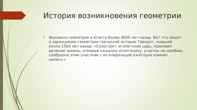 История возникновения геометрии Возникла геометрия в Египте более 4000 лет назад. Вот что пишет о зарождении геометрии греческий историк Геродот, живший около 2500 лет назад: «Сезострит, египетский царь, произвел деление земель, отмерив каждому египтянину, участок по жребию, сообразно этим участкам с их владельцев ежегодно взимал налоги.» 