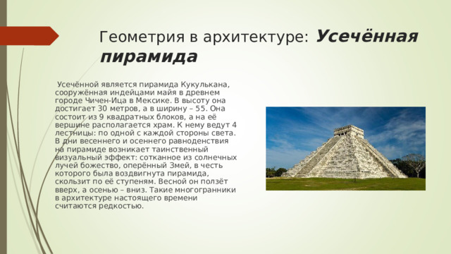 Геометрия в архитектуре: Усечённая пирамида  Усечённой является пирамида Кукулькана, сооружённая индейцами майя в древнем городе Чичен-Ица в Мексике. В высоту она достигает 30 метров, а в ширину – 55. Она состоит из 9 квадратных блоков, а на её вершине располагается храм. К нему ведут 4 лестницы: по одной с каждой стороны света. В дни весеннего и осеннего равноденствия на пирамиде возникает таинственный визуальный эффект: сотканное из солнечных лучей божество, оперённый Змей, в честь которого была воздвигнута пирамида, скользит по её ступеням. Весной он ползёт вверх, а осенью – вниз. Такие многогранники в архитектуре настоящего времени считаются редкостью. 