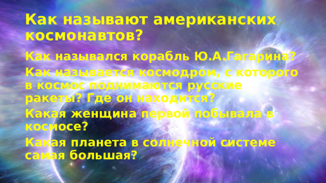 Как называют американских космонавтов? Как назывался корабль Ю.А.Гагарина? Как называется космодром, с которого в космос поднимаются русские ракеты? Где он находится? Какая женщина первой побывала в космосе? Какая планета в солнечной системе самая большая? 