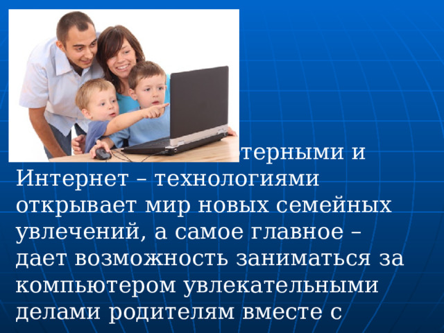 Овладение компьютерными и Интернет – технологиями открывает мир новых семейных увлечений, а самое главное – дает возможность заниматься за компьютером увлекательными делами родителям вместе с детьми. 