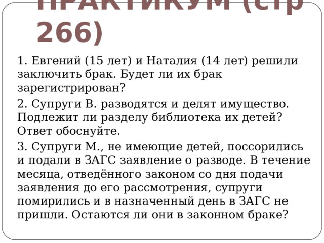ПРАКТИКУМ (стр 266) 1. Евгений (15 лет) и Наталия (14 лет) решили заключить брак. Будет ли их брак зарегистрирован? 2. Супруги В. разводятся и делят имущество. Подлежит ли разделу библиотека их детей? Ответ обоснуйте. 3. Супруги М., не имеющие детей, поссорились и подали в ЗАГС заявление о разводе. В течение месяца, отведённого законом со дня подачи заявления до его рассмотрения, супруги помирились и в назначенный день в ЗАГС не пришли. Остаются ли они в законном браке? 