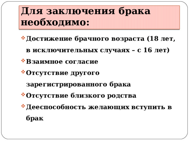 Для заключения брака необходимо: Достижение брачного возраста (18 лет, в исключительных случаях – с 16 лет) Взаимное согласие Отсутствие другого зарегистрированного брака Отсутствие близкого родства Дееспособность желающих вступить в брак  