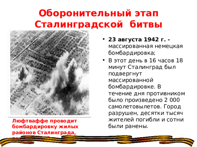 Оборонительный этап Сталинградской битвы 23 августа 1942 г. - массированная немецкая бомбардировка; В этот день в 16 часов 18 минут Сталинград был подвергнут массированной бомбардировке. В течение дня противником было произведено 2 000 самолетовылетов. Город разрушен, десятки тысяч жителей погибли и сотни были ранены. Люфтваффе проводит бомбардировку жилых районов Сталинграда, октябрь 1942 г. 