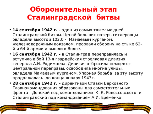 Оборонительный этап Сталинградской битвы 14 сентября 1942 г. -  один из самых тяжелых дней Сталинградской битвы. Ценой больших потерь гитлеровцы овладели высотой 102,0 -    Мамаевым курганом, железнодорожным вокзалом, прорвали оборону на стыке 62-й и 64-й армии и вышли к Волге. 16 сентября 1942 г. -  в Сталинград переправилась и вступила в бой 13-я гвардейская стрелковая дивизия генерала А.И. Родимцева. Дивизия отбросила немцев от центральной переправы, освободила многие улицы, овладела Мамаевым курганом. Упорная борьба  за эту высоту продолжалась  до конца января 1943г. 28 сентября 1942 г.  – директивой Ставки Верховного Главнокомандования образованы два самостоятельных фронта - Донской под командованием  К. К. Рокоссовского  и Сталинградский под командованием А.И. Еременко. 