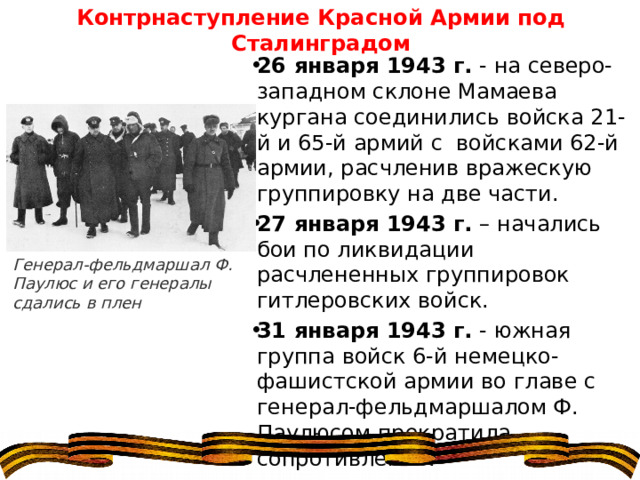 Контрнаступление Красной Армии под Сталинградом 26 января 1943 г.  - на северо-западном склоне Мамаева кургана соединились войска 21-й и 65-й армий с  войсками 62-й армии, расчленив вражескую группировку на две части. 27 января 1943 г.  – начались бои по ликвидации расчлененных группировок гитлеровских войск. 31 января 1943 г.  - южная группа войск 6-й немецко-фашистской армии во главе с генерал-фельдмаршалом Ф. Паулюсом прекратила сопротивление. Генерал-фельдмаршал Ф. Паулюс и его генералы сдались в плен 