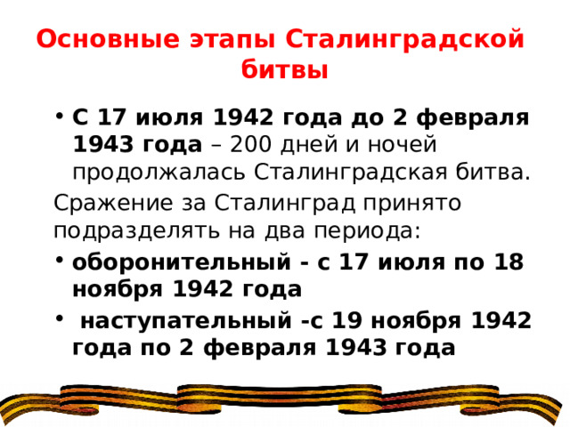 Основные этапы Сталинградской битвы С 17 июля 1942 года до 2 февраля 1943 года – 200 дней и ночей продолжалась Сталинградская битва. Сражение за Сталинград принято подразделять на два периода: оборонительный - с 17 июля по 18 ноября 1942 года   наступательный -с 19 ноября 1942 года по 2 февраля 1943 года 