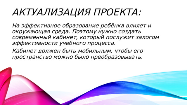 Актуализация проекта: На эффективное образование ребёнка влияет и окружающая среда. Поэтому нужно создать современный кабинет, который послужит залогом эффективности учебного процесса. Кабинет должен быть мобильным, чтобы его пространство можно было преобразовывать. 