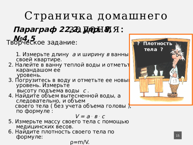 Страничка домашнего задания: Параграф 22,2, упр. 8, №4,5  Творческое задание:   1. Измерьте длину а и ширину в ванны в своей квартире.  2. Налейте в ванну теплой воды и отметьте карандашом ее  уровень.  3. Погрузитесь в воду и отметьте ее новый уровень. Измерьте  высоту подъема воды с .  4. Найдите объем вытесненной воды, а следовательно, и объем  своего тела ( без учета объема головы ), по формуле :  V = а . в . с  5. Измерьте массу своего тела с помощью медицинских весов.  6. Найдите плотность своего тела по формуле:  ρ=m/V.  ? Плотность тела ?  