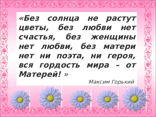                          « Без солнца не растут цветы, без любви нет счастья, без женщины нет любви, без матери нет ни поэта, ни героя, вся гордость мира – от Матерей!  » Максим Горький 