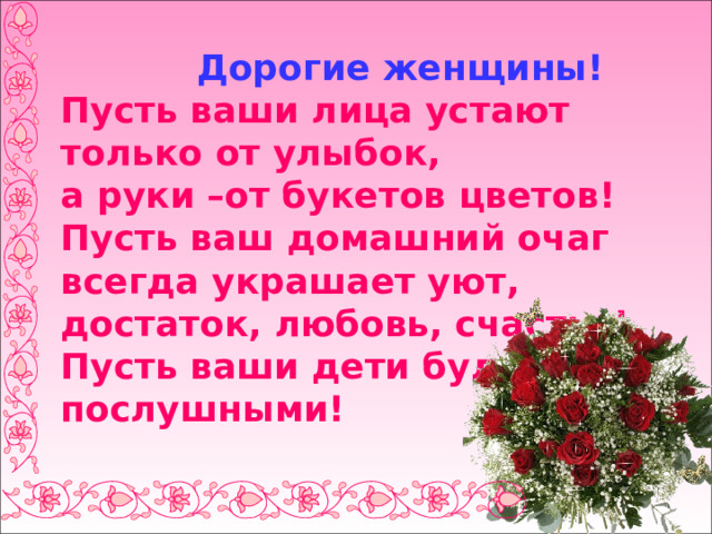  Дорогие женщины!  Пусть ваши лица устают  только от улыбок,  а руки –от букетов цветов!  Пусть ваш домашний очаг всегда украшает уют, достаток, любовь, счастье!  Пусть ваши дети будут послушными! 