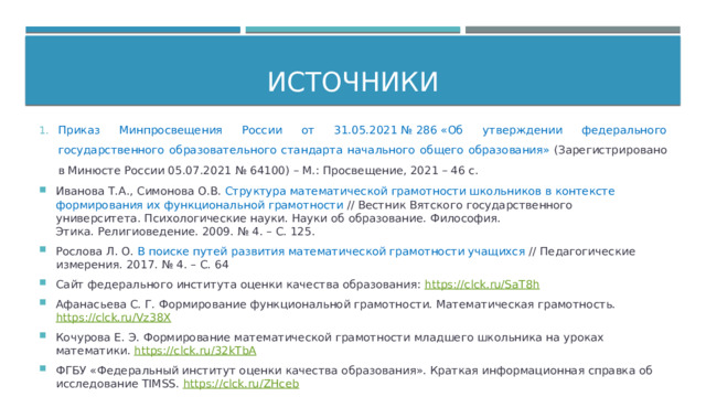 Источники Приказ Минпросвещения России от 31.05.2021 № 286 «Об утверждении федерального государственного образовательного стандарта начального общего образования»  (Зарегистрировано в Минюсте России 05.07.2021 № 64100) – М.: Просвещение, 2021 – 46 с. Иванова Т.А., Симонова О.В. Структура математической грамотности школьников в контексте формирования их функциональной грамотности // Вестник Вятского государственного университета. Психологические науки. Науки об образование. Философия. Этика. Религиоведение. 2009. № 4. – С. 125. Рослова Л. О.  В поиске путей развития математической грамотности учащихся  // Педагогические измерения. 2017. № 4. – С. 64 Сайт федерального института оценки качества образования: https://clck.ru/SaT8h Афанасьева С. Г. Формирование функциональной грамотности. Математическая грамотность. https://clck.ru/Vz38X Кочурова Е. Э. Формирование математической грамотности младшего школьника на уроках математики.  https://clck.ru/32kTbA ФГБУ «Федеральный институт оценки качества образования». Краткая информационная справка об исследование TIMSS.  https://clck.ru/ZHceb 