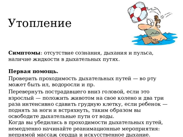 Утопление Симптомы : отсутствие сознания, дыхания и пульса, наличие жидкости в дыхательных путях.   Первая помощь. Проверить проходимость дыхательных путей — во рту может быть ил, водоросли и пр. Перевернуть пострадавшего вниз головой, если это взрослый — положить животом на свое колено и два три раза интенсивно сдавить грудную клетку, если ребенок — поднять за ноги и встряхнуть, таким образом вы освободите дыхательные пути от воды.  Когда вы убедились в проходимости дыхательных путей, немедленно начинайте реанимационные мероприятия: непрямой массаж сердца и искусственное дыхание. 