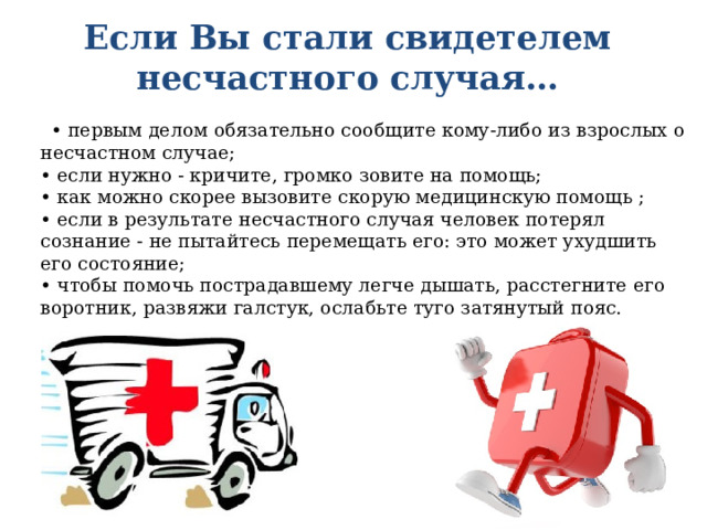 Если Вы стали свидетелем несчастного случая… • первым делом обязательно сообщите кому-либо из взрос­лых о несчастном случае;  • если нужно - кричите, громко зовите на помощь;  • как можно скорее вызовите скорую медицинскую помощь ;  • если в результате несчастного случая человек потерял сознание - не пытайтесь перемещать его: это может ухуд­шить его состояние;  • чтобы помочь пострадавшему легче дышать, расстегните его воротник, развяжи галстук, ослабьте туго затянутый пояс. 