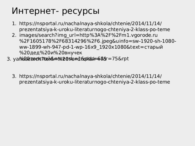 Интернет- ресурсы https://nsportal.ru/nachalnaya-shkola/chtenie/2014/11/14/prezentatsiya-k-uroku-literaturnogo-chteniya-2-klass-po-teme images/search?img_url=http%3A%2F%2Fm1.vgorode.ru%2F1605178%2F68314296%2F6.jpeg&uinfo=sw-1920-sh-1080-ww-1899-wh-947-pd-1-wp-16x9_1920x1080&text= старый%20дед%20и%20внучек%20толстой& noreask=1&pos=6&lr=75&rpt   https://nsportal.ru/nachalnaya-shkola/chtenie/2014/11/14/prezentatsiya-k-uroku-literaturnogo-chteniya-2-klass-po-teme  3. yandsearch?text=%20 толстой& lr=75 