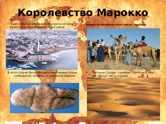 Королевство Марокко   Единственная африканская страна,которая не является членом Африканского союза  Коренное население этой страны - берберы В этой стране были обнаружены первые следы пребывания человека в Северной Африке Пустыня Сахара занимает почти всю юго-восточную часть страны  