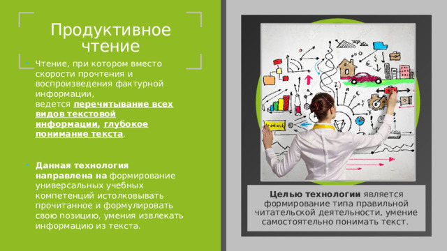 Продуктивное чтение Чтение, при котором вместо скорости прочтения и воспроизведения фактурной информации, ведется  перечитывание всех видов текстовой информации ,  глубокое понимание текста . Данная технология направлена   на  формирование универсальных учебных компетенций истолковывать прочитанное и формулировать свою позицию, умения извлекать информацию из текста. Целью технологии  является формирование типа правильной читательской деятельности, умение самостоятельно понимать текст.  