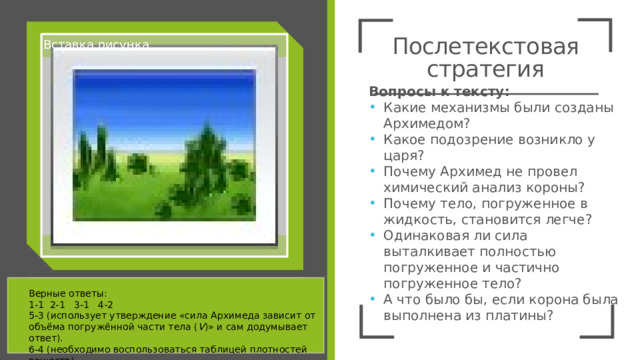 Послетекстовая стратегия Вставка рисунка Схема «Где ответ?» 1 ответ в тексте 2 ответы в частях текста, надо соединить 3 ответ надо интерпретировать 4 ответ за пределами текста Вопросы к тексту: Какие механизмы были созданы Архимедом? Какое подозрение возникло у царя? Почему Архимед не провел химический анализ короны? Почему тело, погруженное в жидкость, становится легче? Одинаковая ли сила выталкивает полностью погруженное и частично погруженное тело? А что было бы, если корона была выполнена из платины? Верные ответы: 1-1 2-1 3-1 4-2 5-3 (использует утверждение «сила Архимеда зависит от объёма погружённой части тела ( V )» и сам додумывает ответ). 6-4 (необходимо воспользоваться таблицей плотностей веществ) 