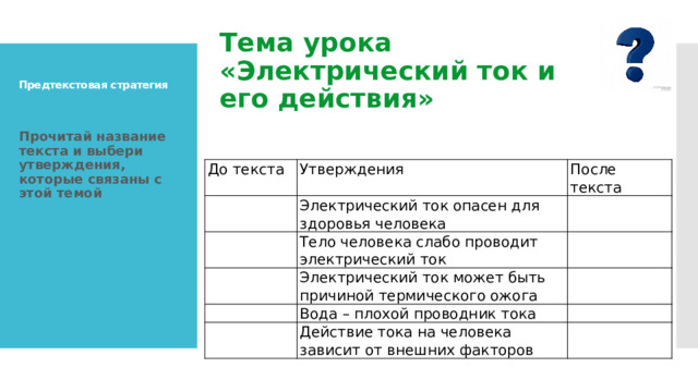 Тема урока «Электрический ток и его действия»   Предтекстовая стратегия   Прочитай название текста и выбери утверждения, которые связаны с этой темой  До текста Утверждения   После текста Электрический ток опасен для здоровья человека   Тело человека слабо проводит электрический ток     Электрический ток может быть причиной термического ожога     Вода – плохой проводник тока       Действие тока на человека зависит от внешних факторов   