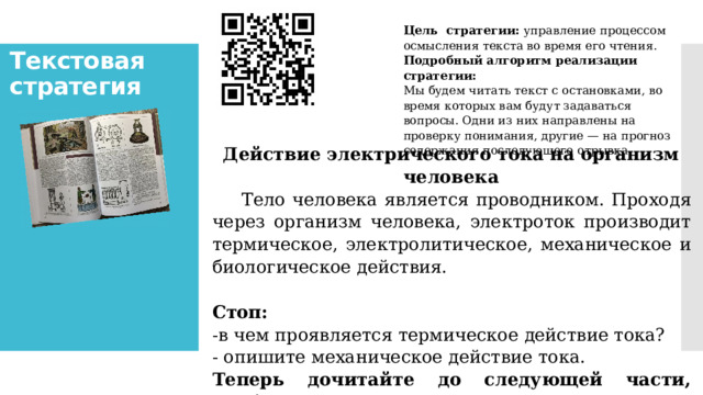 Цель  стратегии:  управление процессом осмысле­ния текста во время его чтения. Подробный алгоритм реализации стратегии: Мы будем читать текст с остановками, во время которых вам бу­дут задаваться вопросы. Одни из них направлены на проверку пони­мания, другие — на прогноз содержания последующего отрывка. Текстовая стратегия   Действие электрического тока на организм человека      Тело человека является проводником. Проходя через организм человека, электроток производит термическое, электролитическое, механическое и биологическое действия.   Стоп: -в чем проявляется термическое действие тока? - опишите механическое действие тока. Теперь дочитайте до сле­дующей части, чтобы проверить свои ответы.          