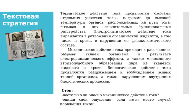 Термическое действие тока проявляется ожогами отдельных участков тела,, нагревом до высокой температуры органов, расположенных на пути тока, вызывая в них значительные функциональные расстройства. Электролитическое действие тока выражается в разложении органической жидкости, в том числе и крови, в нарушении ее физико-химического состава.      Механическое действие тока приводит к расслоению, разрыву тканей организма в результате электродинамического эффекта, а также мгновенного взрывоподобного образования пара из тканевой жидкости и крови. Биологическое действие тока проявляется раздражением и возбуждением живых тканей организма, а также нарушением внутренних биологических процессов.   Стоп: -настолько ли опасно механическое действие тока? -опиши свои ощущения, если имел место случай поражения током. Теперь про­читайте следующую часть текста, чтобы узнать насколько опасен ток. Текстовая стратегия   