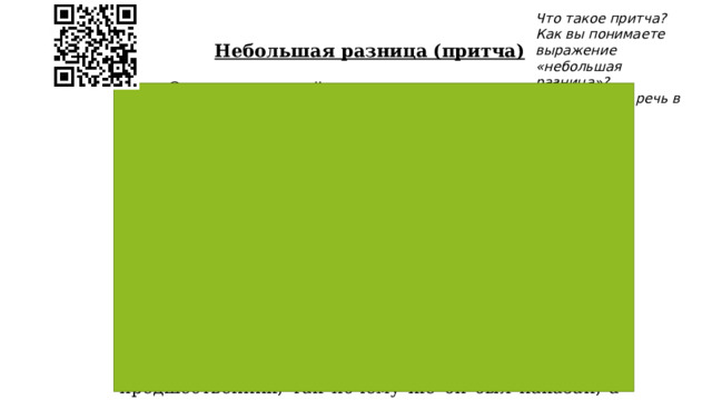 Что такое притча? Как вы понимаете выражение «небольшая разница»? О чем пойдет речь в притче?  Небольшая разница (притча)         Один восточный властелин увидел сон, будто у него выпали один за другим все зубы. В сильном волнении он призвал к себе толкователя снов. Тот выслушал его озабоченно и сказал: «Повелитель, я должен сообщить тебе печальную весть. Ты потеряешь одного за другим всех своих близких». Эти слова вызвали гнев властелина. Он велел бросить несчастного в тюрьму и призвать другого толкователя, который, выслушав сон, сказал: «Я счастлив сообщить тебе радостную весть! Ты проживёшь долгую жизнь и переживёшь всех своих родных». Властелин был обрадован и щедро наградил предсказателя. Придворные удивились. «Ведь ты сказал ему то же самое, что и твой предшественник, так почему же он был наказан, а ты вознаграждён?» — спрашивали они. На что последовал ответ: «Всё зависит от того, как сказать то, что сказано». 