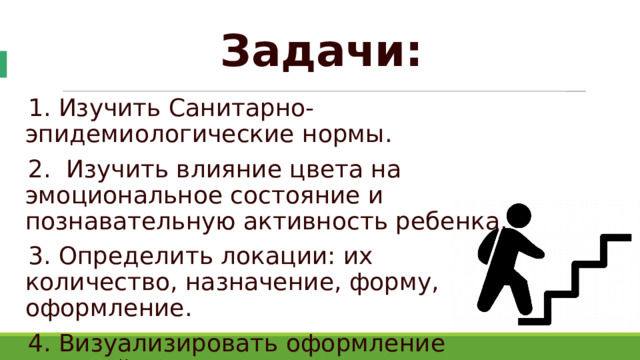 Задачи: 1. Изучить Санитарно-эпидемиологические нормы. 2. Изучить влияние цвета на эмоциональное состояние и познавательную активность ребенка. 3. Определить локации: их количество, назначение, форму, оформление. 4. Визуализировать оформление локаций. 