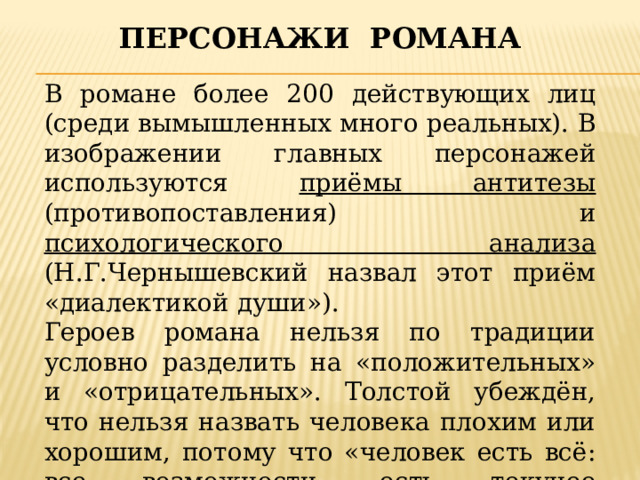 Персонажи романа В романе более 200 действующих лиц (среди вымышленных много реальных). В изображении главных персонажей используются приёмы антитезы (противопоставления) и психологического анализа (Н.Г.Чернышевский назвал этот приём «диалектикой души»). Героев романа нельзя по традиции условно разделить на «положительных» и «отрицательных». Толстой убеждён, что нельзя назвать человека плохим или хорошим, потому что «человек есть всё: все возможности, есть текучее вещество». Он показывает героев неизменяемых, застывших и изменяющихся. 