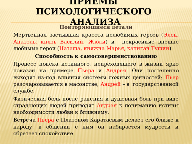 Приёмы психологического анализа Повторяющиеся детали Мертвенная застывшая красота нелюбимых героев ( Элен, Анатоль, князь Василий, Жюли ) и некрасивые внешне любимые герои ( Наташа, княжна Марья, капитан Тушин ). Способность к самосовершенствованию Процесс поиска истинного, непреходящего в жизни ярко показан на примере Пьера и Андрея . Они постепенно выходят из-под влияния системы ложных ценностей: Пьер разочаровывается в масонстве, Андрей – в государственной службе. Физическая боль после ранения и душевная боль при виде страдающих людей приводят Андрея к пониманию истины необходимости любви к ближнему. Встреча Пьера с Платоном Каратаевым делает его ближе к народу, в общении с ним он набирается мудрости и обретает спокойствие. 