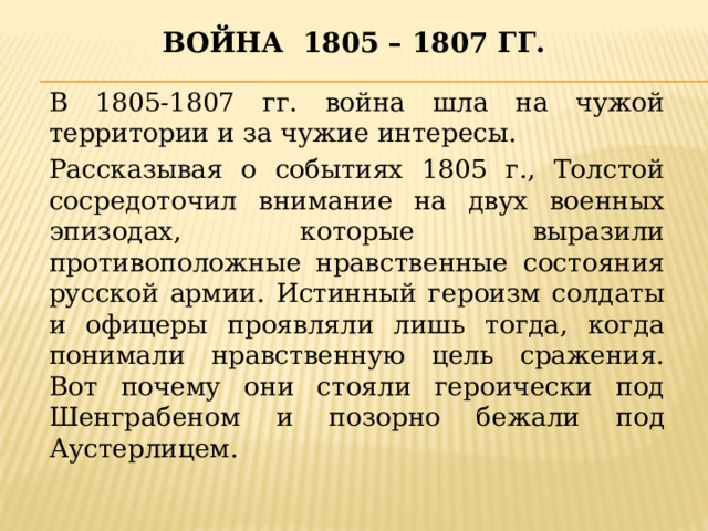 Война 1805 – 1807 гг.  В 1805-1807 гг. война шла на чужой территории и за чужие интересы. Рассказывая о событиях 1805 г., Толстой сосредоточил внимание на двух военных эпизодах, которые выразили противоположные нравственные состояния русской армии. Истинный героизм солдаты и офицеры проявляли лишь тогда, когда понимали нравственную цель сражения. Вот почему они стояли героически под Шенграбеном и позорно бежали под Аустерлицем.  