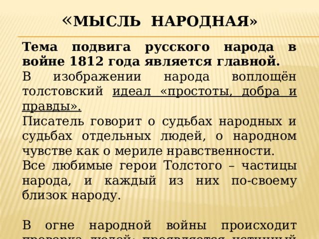 « Мысль народная» Тема подвига русского народа в войне 1812 года является главной. В изображении народа воплощён толстовский идеал «простоты, добра и правды». Писатель говорит о судьбах народных и судьбах отдельных людей, о народном чувстве как о мериле нравственности. Все любимые герои Толстого – частицы народа, и каждый из них по-своему близок народу. В огне народной войны происходит проверка людей: проявляется истинный и ложный патриотизм. 