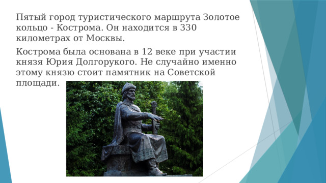 Пятый город туристического маршрута Золотое кольцо - Кострома. Он находится в 330 километрах от Москвы. Кострома была основана в 12 веке при участии князя Юрия Долгорукого. Не случайно именно этому князю стоит памятник на Советской площади. 