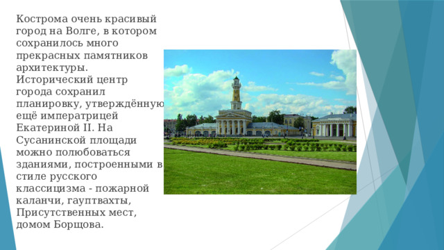 Кострома очень красивый город на Волге, в котором сохранилось много прекрасных памятников архитектуры. Исторический центр города сохранил планировку, утверждённую ещё императрицей Екатериной II. На Сусанинской площади можно полюбоваться зданиями, построенными в стиле русского классицизма - пожарной каланчи, гауптвахты, Присутственных мест, домом Борщова. 