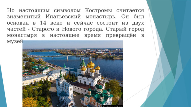Но настоящим символом Костромы считается знаменитый Ипатьевский монастырь. Он был основан в 14 веке и сейчас состоит из двух частей - Старого и Нового города. Старый город монастыря в настоящее время превращён в музей. 