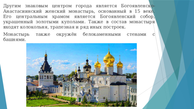Другим знаковым центром города является Богоявленско-Анастасиинский женский монастырь, основанный в 15 веке. Его центральным храмом является Богоявленский собор, украшенный золотыми куполами. Также в состав монастыря входят колокольня, трапезная и ряд иных построек. Монастырь также окружён белокаменными стенами с башнями. 