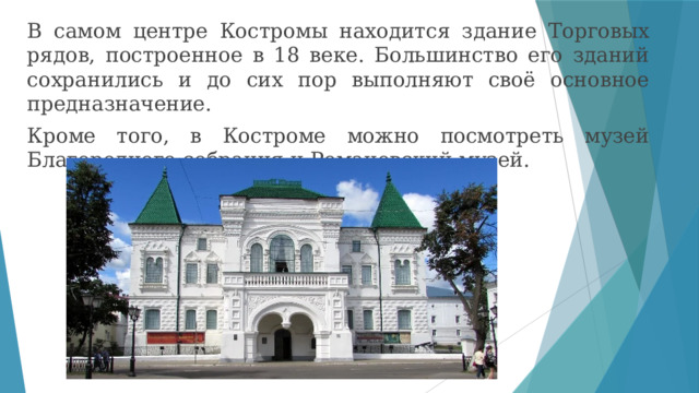 В самом центре Костромы находится здание Торговых рядов, построенное в 18 веке. Большинство его зданий сохранились и до сих пор выполняют своё основное предназначение. Кроме того, в Костроме можно посмотреть музей Благородного собрания и Романовский музей. 