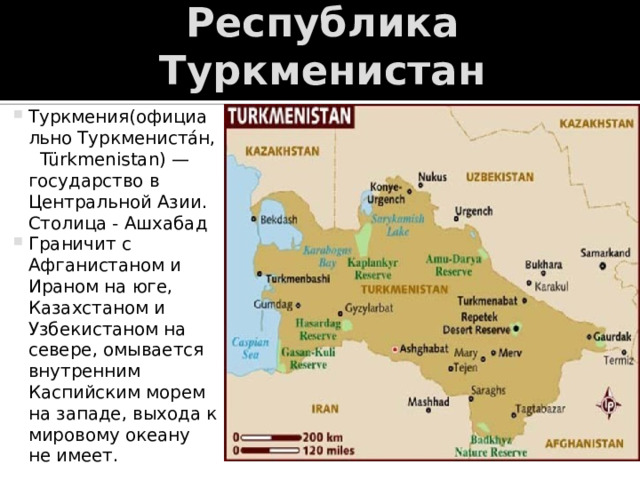 Республика Туркменистан Туркмения(официально Туркмениста́н,  Türkmenistan) — государство в Центральной Азии. Столица - Ашхабад Граничит с Афганистаном и Ираном на юге, Казахстаном и Узбекистаном на севере, омывается внутренним Каспийским морем на западе, выхода к мировому океану не имеет. 