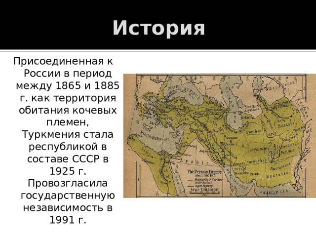 История Присоединенная к России в период между 1865 и 1885 г. как территория обитания кочевых племен, Туркмения стала республикой в составе СССР в 1925 г. Провозгласила государственную независимость в 1991 г. 