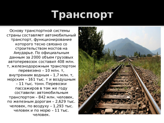 Транспорт Основу транспортной системы страны составляет автомобильный транспорт, функционирование которого тесно связано со строительством мостов на Амударье. По официальным данным за 2000 объем грузовых автоперевозок составил 408 млн. т, железнодорожным транспортом перевезено – 10 млн. т, внутренним водным – 1,7 млн. т, морским – 161 тыс. т и воздушным – 11 тыс. тонн. Перевозки пассажиров в том же году составили: автомобильным транспортом – 842 млн. человек, по железным дорогам – 2,629 тыс. человек, по воздуху – 1,293 тыс. человек и по морю – 11 тыс. человек. 