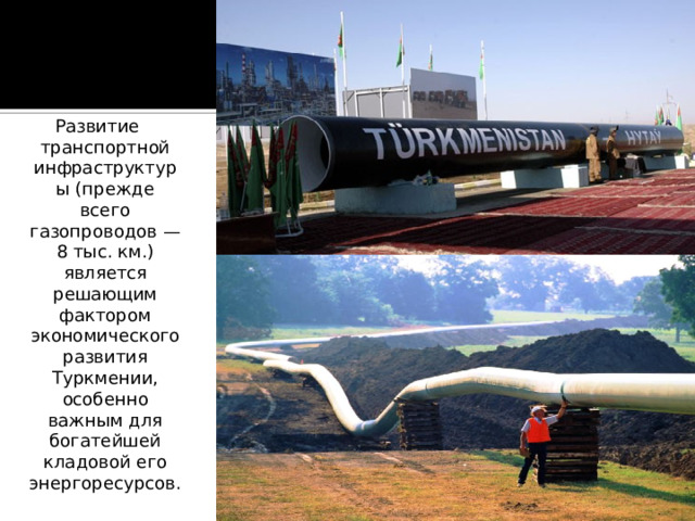 Развитие транспортной инфраструктуры (прежде всего газопроводов — 8 тыс. км.) является решающим фактором экономического развития Туркмении, особенно важным для богатейшей кладовой его энергоресурсов. 
