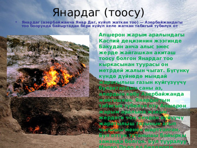 Янардаг (тоосу)   Янардаг (азербайжанча Янар Даг, күйүп жаткан тоо) — Азербайжандагы тоо боорунда байыртадан бери күйүп келе жаткан табигый түбөлүк от . Апшерон жарым аралындагы Каспий деңизинин жээгинде Бакудан анча алыс эмес жерде жайгашкан акиташ тоосу болгон Янардаг тоо кыркасынан туурасы он метрдей жалын чыгат. Бүгүнкү күндө дүйнөдө мындай жаратылыш газын күйгүзүүчү булактардын саны аз, алардын көбү Азербайжанда жайгашкан. Янардагтын табигый түбөлүк оту Апшерон жарым аралына жакын жердеги чоң кенден күйүүчү жаратылыш газынын агып чыгышы менен шартталган. Бул оттун тутанышы байыркы заманда болгон. Бул тууралуу Марко Поло да билдирди. 
