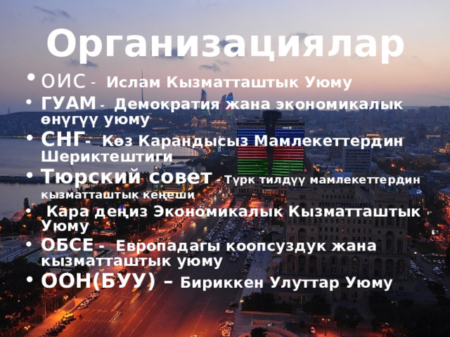 Организациялар оис - Ислам Кызматташтык Уюму ГУАМ - Демократия жана экономикалык өнүгүү уюму  СНГ - Көз Карандысыз Мамлекеттердин Шериктештиги Тюрский совет - Түрк тилдүү мамлекеттердин кызматташтык кеңеши   Кара деңиз Экономикалык Кызматташтык Уюму ОБСЕ - Европадагы коопсуздук жана кызматташтык уюму ООН(БУУ) – Бириккен Улуттар Уюму 