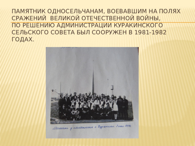Памятник односельчанам, воевавшим на полях сражений Великой Отечественной войны,  По решению администрации Куракинского Сельского Совета был сооружен в 1981-1982 годах.   