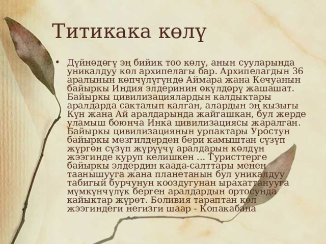 Титикака көлү Дүйнөдөгү эң бийик тоо көлү, анын сууларында уникалдуу көл архипелагы бар. Архипелагдын 36 аралынын көпчүлүгүндө Аймара жана Кечуанын байыркы Индия элдеринин өкүлдөрү жашашат. Байыркы цивилизациялардын калдыктары аралдарда сакталып калган, алардын эң кызыгы Күн жана Ай аралдарында жайгашкан, бул жерде уламыш боюнча Инка цивилизациясы жаралган. Байыркы цивилизациянын урпактары Уростун байыркы мезгилдерден бери камыштан сүзүп жүргөн сүзүп жүрүүчү аралдарын көлдүн жээгинде куруп келишкен ... Туристтерге байыркы элдердин каада-салттары менен таанышууга жана планетанын бул уникалдуу табигый бурчунун кооздугунан ырахаттанууга мүмкүнчүлүк берген аралдардын ортосунда кайыктар жүрөт. Боливия тараптан көл жээгиндеги негизги шаар - Копакабана 