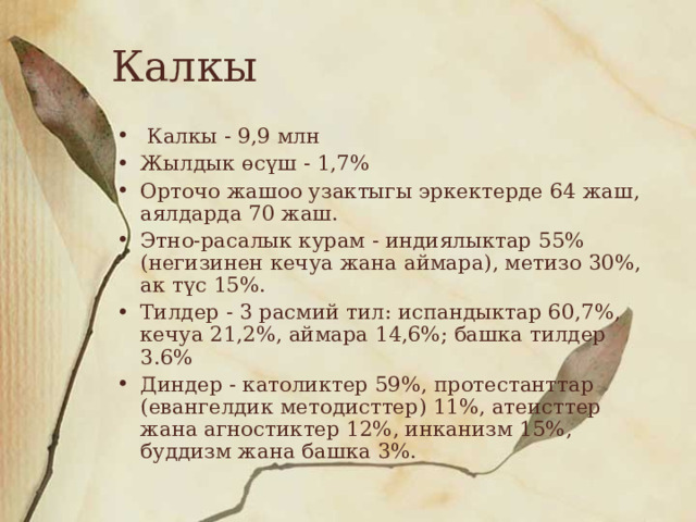 Калкы  Калкы - 9,9 млн Жылдык өсүш - 1,7% Орточо жашоо узактыгы эркектерде 64 жаш, аялдарда 70 жаш. Этно-расалык курам - индиялыктар 55% (негизинен кечуа жана аймара), метизо 30%, ак түс 15%. Тилдер - 3 расмий тил: испандыктар 60,7%, кечуа 21,2%, аймара 14,6%; башка тилдер 3.6% Диндер - католиктер 59%, протестанттар (евангелдик методисттер) 11%, атеисттер жана агностиктер 12%, инканизм 15%, буддизм жана башка 3%. 