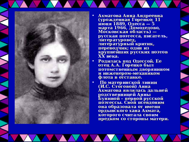 Ахматова Анна Андреевна (урожденная Горенко; 11 июня 1889, Одесса — 5 марта 1966, Домодедово, Московская область) — русская поэтесса, писатель, литературовед, литературный критик, переводчик; один из крупнейших русских поэтов XX века. Родилась под Одессой. Ее отец А.А. Горенко был потомственным дворянином и инженером-механиком флота в отставке.  По материнской линии (И.С. Стоговой) Анна Ахматова являлась дальней родственницей Анны Буниной – первой русской поэтессы. Свой псевдоним она образовала от имени ордынского хана Ахмата, которого считала своим предком со стороны матери. 