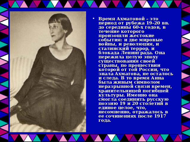 Время Ахматовой – это период от рубежа 19-20 вв. до середины 60-х годов, в течение которого произошли жестокие события: и две мировые войны, и революция, и сталинский террор, и блокада Ленинграда. Она пережила целую эпоху существования своей страны, по прошествии которой от той России, что знала Ахматова, не осталось и следа. В то время Анна была живым символом неразрывной связи времен, хранительницей погибшей культуры. Именно она смогла соединить русскую поэзию 19 и 20 столетий в единое целое, что, несомненно, отражалось в ее сочинениях после 1917 года. 