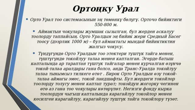 Ортоңку Урал Орто Урал тоо системасынын эң төмөнкү бөлүгү. Орточо бийиктиги 550-800 м. Аймактын чокулары жумшак сызылган, бул жерден аскалуу тоолорду таппайсың. Орто Уралдын эң бийик жери Средный Басег тоосу (дээрлик 1000 м) – бул аймактагы мындай бийиктиктин жалгыз чокусу. Түндүгүндө Орто Уралдын тоо этектери түштүк тайга менен, түштүгүндө токойлуу талаа менен капталган. Эгерде батыш капталында ар тараптан түштүк тайгалар менен курчалган өзүнчө токой-талаа аралдары гана болсо, анда Транс-Уралда токойлуу талаа тынымсыз тилкеге ​​өтөт . Бирок Орто Уралдын өзү токой-талаа аймагы эмес, токой ландшафты. Бул жердеги токойлор тоолорду толугу менен каптап турат; токойдун жогорку чегинен өтө аз гана тоо чокулары көтөрүлөт. Негизги фонду кырка тоолордун чыгыш капталында карагайлуу токойлор менен кесилген карагайлуу, карагайлуу түштүк тайга токойлору түзөт. 
