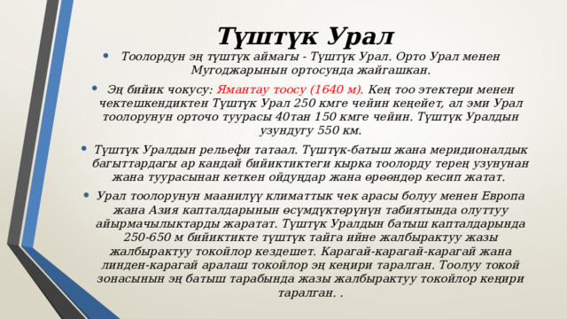 Түштүк Урал Тоолордун эң түштүк аймагы - Түштүк Урал. Орто Урал менен Мугоджарынын ортосунда жайгашкан. Эң бийик чокусу: Ямантау тоосу (1640 м). Кең тоо этектери менен чектешкендиктен Түштүк Урал 250 кмге чейин кеңейет, ал эми Урал тоолорунун орточо туурасы 40тан 150 кмге чейин. Түштүк Уралдын узундугу 550 км. Түштүк Уралдын рельефи татаал. Түштүк-батыш жана меридионалдык багыттардагы ар кандай бийиктиктеги кырка тоолорду терең узунунан жана туурасынан кеткен ойдуңдар жана өрөөндөр кесип жатат. Урал тоолорунун маанилүү климаттык чек арасы болуу менен Европа жана Азия капталдарынын өсүмдүктөрүнүн табиятында олуттуу айырмачылыктарды жаратат. Түштүк Уралдын батыш капталдарында 250-650 м бийиктикте түштүк тайга ийне жалбырактуу жазы жалбырактуу токойлор кездешет. Карагай-карагай-карагай жана линден-карагай аралаш токойлор эң кеңири таралган. Тоолуу токой зонасынын эң батыш тарабында жазы жалбырактуу токойлор кеңири таралган. . 